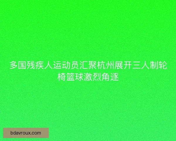多国残疾人运动员汇聚杭州展开三人制轮椅篮球激烈角逐
