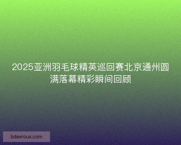 2025亚洲羽毛球精英巡回赛北京通州圆满落幕精彩瞬间回顾