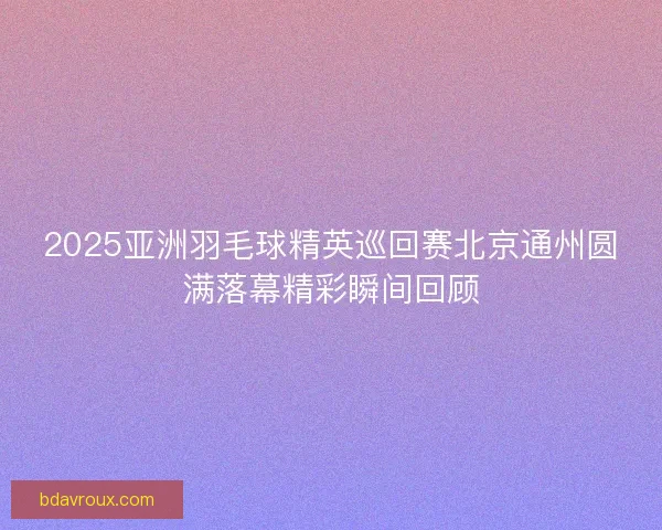 2025亚洲羽毛球精英巡回赛北京通州圆满落幕精彩瞬间回顾