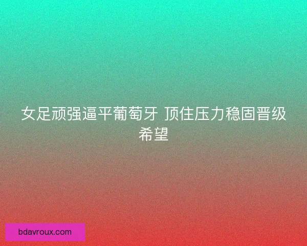女足顽强逼平葡萄牙 顶住压力稳固晋级希望
