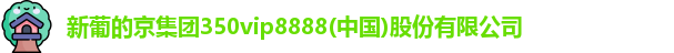 新葡的京集团350vip8888(中国)股份有限公司